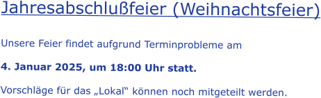 Jahresabschlußfeier (Weihnachtsfeier)  Unsere Feier findet aufgrund Terminprobleme am  4. Januar 2025, um 18:00 Uhr statt.  Vorschläge für das „Lokal“ können noch mitgeteilt werden.